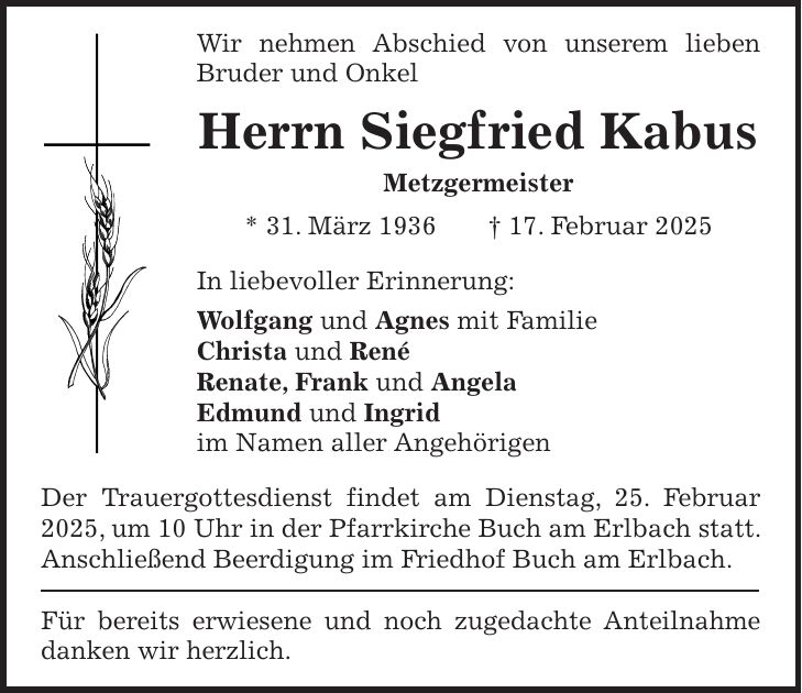 Wir nehmen Abschied von unserem lieben Bruder und Onkel Herrn Siegfried Kabus Metzgermeister * 31. März 1936 + 17. Februar 2025 In liebevoller Erinnerung: Wolfgang und Agnes mit Familie Christa und René Renate, Frank und Angela Edmund und Ingrid im Namen aller Angehörigen Der Trauergottesdienst findet am Dienstag, 25. Februar 2025, um 10 Uhr in der Pfarrkirche Buch am Erlbach statt. Anschließend Beerdigung im Friedhof Buch am Erlbach. Für bereits erwiesene und noch zugedachte Anteilnahme danken wir herzlich.