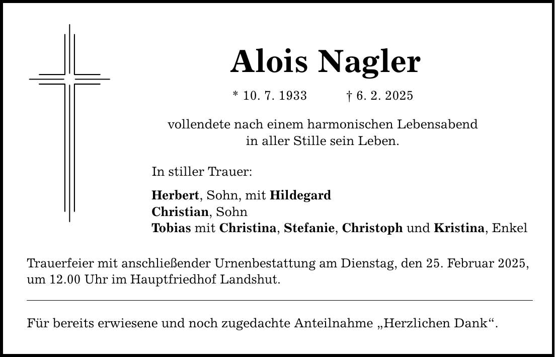 Alois Nagler * 10. 7. 1933 _ 6. 2. 2025 vollendete nach einem harmonischen Lebensabend in aller Stille sein Leben. In stiller Trauer: Herbert, Sohn, mit Hildegard Christian, Sohn Tobias mit Christina, Stefanie, Christoph und Kristina, Enkel Trauerfeier mit anschließender Urnenbestattung am Dienstag, den 25. Februar 2025, um 12.00 Uhr im Hauptfriedhof Landshut. Für bereits erwiesene und noch zugedachte Anteilnahme 