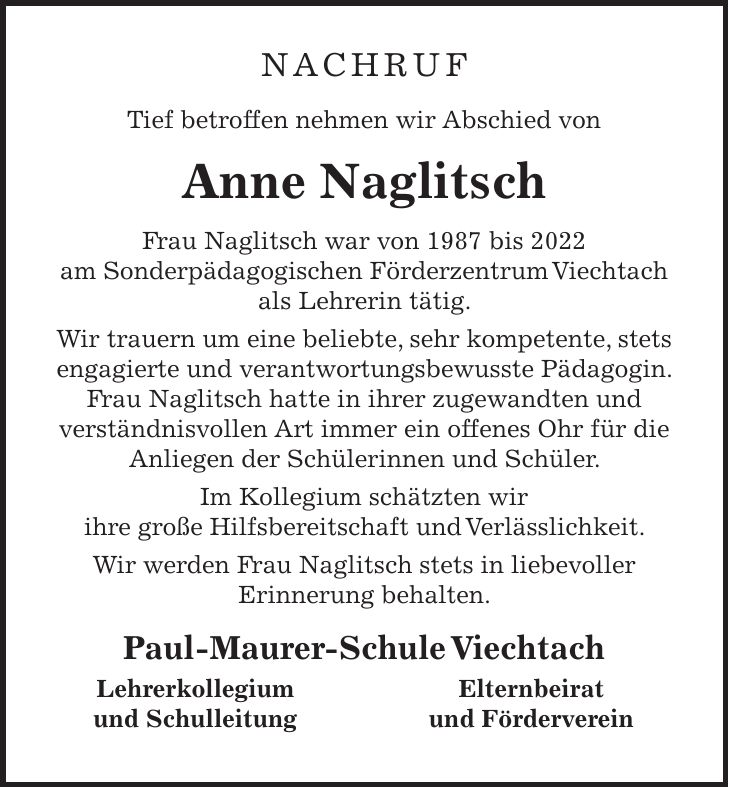 Nachruf Tief betroffen nehmen wir Abschied von Anne Naglitsch Frau Naglitsch war von 1987 bis 2022 am Sonderpädagogischen Förderzentrum Viechtach als Lehrerin tätig. Wir trauern um eine beliebte, sehr kompetente, stets engagierte und verantwortungsbewusste Pädagogin. Frau Naglitsch hatte in ihrer zugewandten und verständnisvollen Art immer ein offenes Ohr für die Anliegen der Schülerinnen und Schüler. Im Kollegium schätzten wir ihre große Hilfsbereitschaft und Verlässlichkeit. Wir werden Frau Naglitsch stets in liebevoller Erinnerung behalten. Paul-Maurer-Schule Viechtach Lehrerkollegium Elternbeirat und Schulleitung und Förderverein