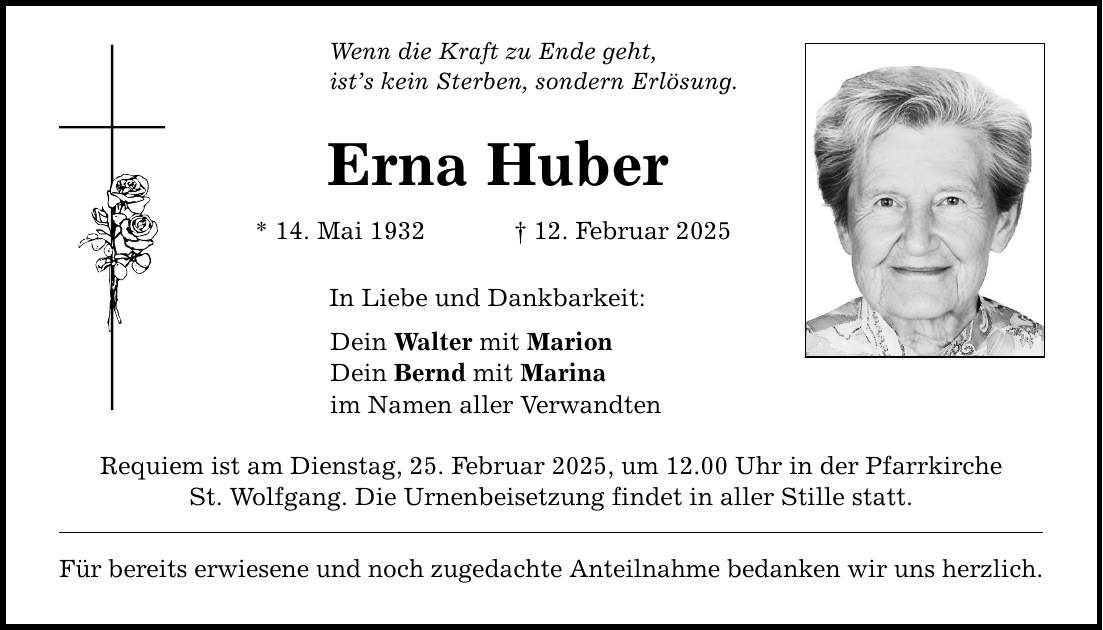 Wenn die Kraft zu Ende geht, ist's kein Sterben, sondern Erlösung. Erna Huber * 14. Mai 1932 _ 12. Februar 2025 In Liebe und Dankbarkeit: Dein Walter mit Marion Dein Bernd mit Marina im Namen aller Verwandten Requiem ist am Dienstag, 25. Februar 2025, um 12.00 Uhr in der Pfarrkirche St. Wolfgang. Die Urnenbeisetzung findet in aller Stille statt. Für bereits erwiesene und noch zugedachte Anteilnahme bedanken wir uns herzlich.