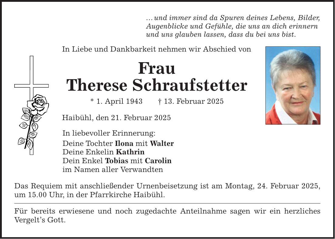 ... und immer sind da Spuren deines Lebens, Bilder, Augenblicke und Gefühle, die uns an dich erinnern und uns glauben lassen, dass du bei uns bist. In Liebe und Dankbarkeit nehmen wir Abschied von Frau Therese Schraufstetter * 1. April 1943 _ 13. Februar 2025 Haibühl, den 21. Februar 2025 In liebevoller Erinnerung: Deine Tochter Ilona mit Walter Deine Enkelin Kathrin Dein Enkel Tobias mit Carolin im Namen aller Verwandten Das Requiem mit anschließender Urnenbeisetzung ist am Montag, 24. Februar 2025, um 15.00 Uhr, in der Pfarrkirche Haibühl. Für bereits erwiesene und noch zugedachte Anteilnahme sagen wir ein herzliches Vergelt's Gott.