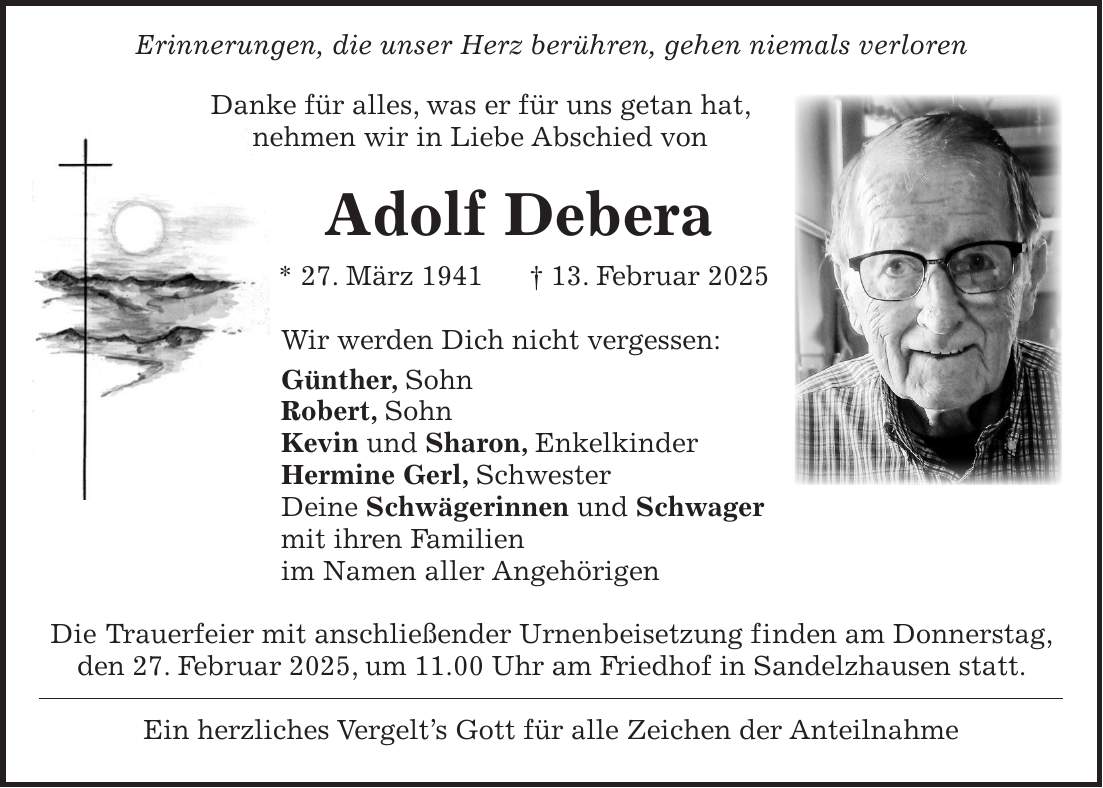  Erinnerungen, die unser Herz berühren, gehen niemals verloren Danke für alles, was er für uns getan hat, nehmen wir in Liebe Abschied von Adolf Debera * 27. März 1941 + 13. Februar 2025 Wir werden Dich nicht vergessen: Günther, Sohn Robert, Sohn Kevin und Sharon, Enkelkinder Hermine Gerl, Schwester Deine Schwägerinnen und Schwager mit ihren Familien im Namen aller Angehörigen Die Trauerfeier mit anschließender Urnenbeisetzung finden am Donnerstag, den 27. Februar 2025, um 11.00 Uhr am Friedhof in Sandelzhausen statt. Ein herzliches Vergelt's Gott für alle Zeichen der Anteilnahme