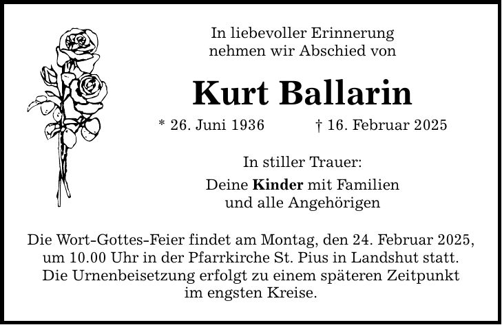 In liebevoller Erinnerung nehmen wir Abschied von Kurt Ballarin * 26. Juni 1936 _ 16. Februar 2025 In stiller Trauer: Deine Kinder mit Familien und alle Angehörigen Die Wort-Gottes-Feier findet am Montag, den 24. Februar 2025, um 10.00 Uhr in der Pfarrkirche St. Pius in Landshut statt. Die Urnenbeisetzung erfolgt zu einem späteren Zeitpunkt im engsten Kreise.