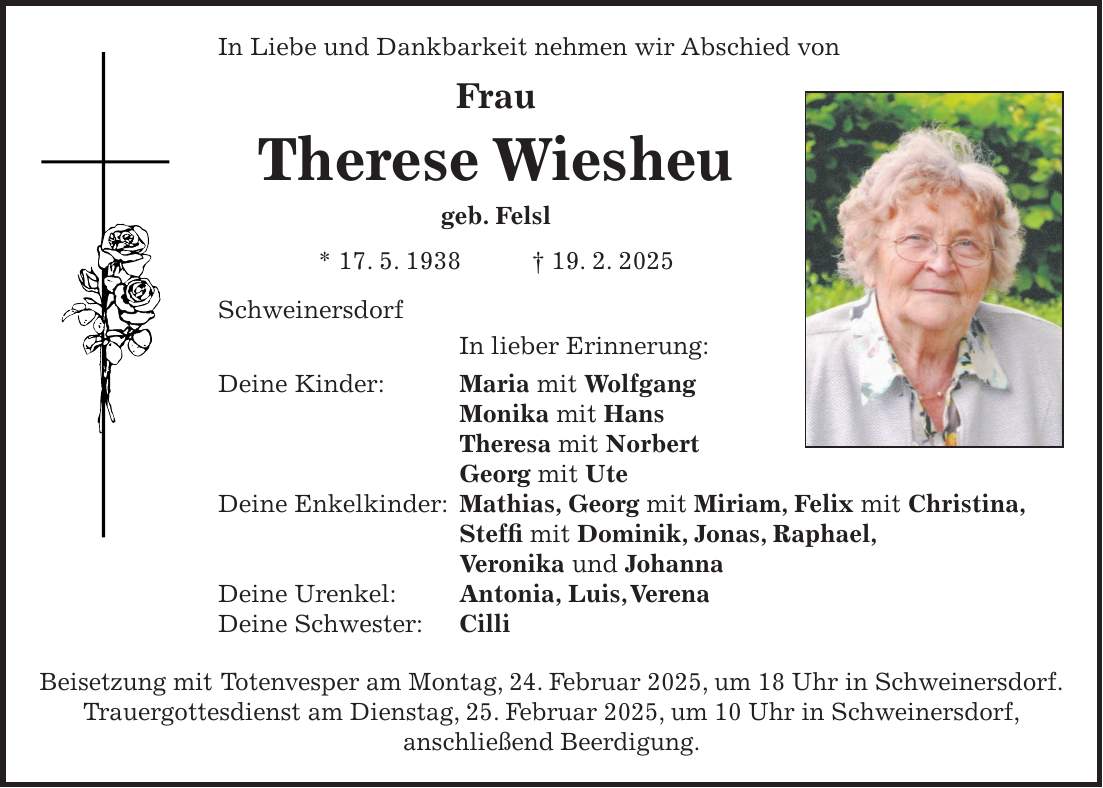 In Liebe und Dankbarkeit nehmen wir Abschied von Frau Therese Wiesheu geb. Felsl * 17. 5. 1938 + 19. 2. 2025 Schweinersdorf In lieber Erinnerung: Deine Kinder: Maria mit Wolfgang Monika mit Hans Theresa mit Norbert Georg mit Ute Deine Enkelkinder: Mathias, Georg mit Miriam, Felix mit Christina, Steffi mit Dominik, Jonas, Raphael, Veronika und Johanna Deine Urenkel: Antonia, Luis, Verena Deine Schwester: Cilli Beisetzung mit Totenvesper am Montag, 24. Februar 2025, um 18 Uhr in Schweinersdorf. Trauergottesdienst am Dienstag, 25. Februar 2025, um 10 Uhr in Schweinersdorf, anschließend Beerdigung.