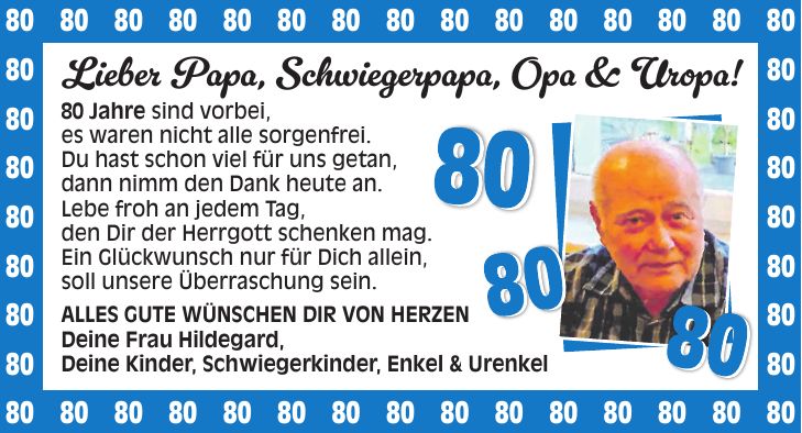 Lieber Papa, Schwiegerpapa, Opa & Uropa!_ 80 Jahre sind vorbei,_ es waren nicht alle sorgenfrei._ Du hast schon viel für uns getan,_ dann nimm den Dank heute an._ Lebe froh an jedem Tag,_ den Dir der Herrgott schenken mag._ Ein Glückwunsch nur für Dich allein,_ soll unsere Überraschung sein._ Alles Gute wünschen Dir von Herzen_ Deine Frau Hildegard, Deine Kinder,_Schwiegerkinder, Enkel & Urenkel*** 