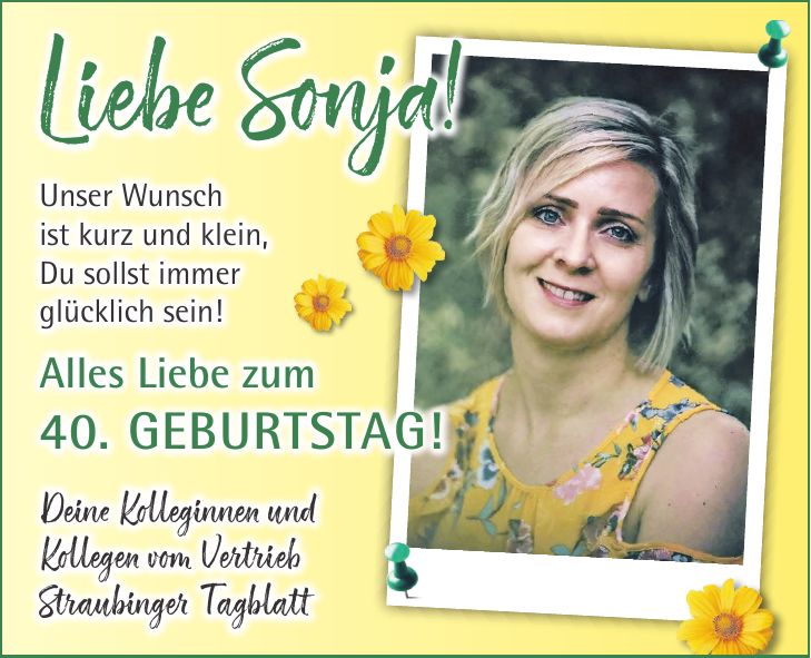 Unser Wunsch ist kurz und klein, Du sollst immer glücklich sein! Alles Liebe zum 40. Geburtstag! Deine Kolleginnen und Kollegen vom Vertrieb Straubinger TagblattLiebe Sonja!