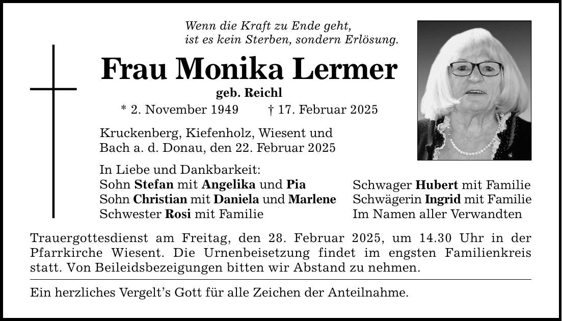 Wenn die Kraft zu Ende geht,ist es kein Sterben, sondern Erlösung.Frau Monika Lermergeb. Reichl* 2. November 1949 _ 17. Februar 2025Kruckenberg, Kiefenholz, Wiesent undBach a. d. Donau, den 22. Februar 2025In Liebe und Dankbarkeit:Sohn Stefan mit Angelika und PiaSohn Christian mit Daniela und MarleneSchwester Rosi mit FamilieTrauergottesdienst am Freitag, den 28. Februar 2025, um 14.30 Uhr in der Pfarrkirche Wiesent. Die Urnenbeisetzung findet im engsten Familienkreis statt. Von Beileidsbezeigungen bitten wir Abstand zu nehmen.Ein herzliches Vergelt's Gott für alle Zeichen der Anteilnahme.Schwager Hubert mit FamilieSchwägerin Ingrid mit FamilieIm Namen aller Verwandten