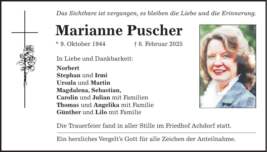 Das Sichtbare ist vergangen, es bleiben die Liebe und die Erinnerung. Marianne Puscher * 9. Oktober 1944 + 8. Februar 2025 In Liebe und Dankbarkeit: Norbert Stephan und Irmi Ursula und Martin Magdalena, Sebastian, Carolin und Julian mit Familien Thomas und Angelika mit Familie Günther und Lilo mit Familie Die Trauerfeier fand in aller Stille im Friedhof Achdorf statt. Ein herzliches Vergelt's Gott für alle Zeichen der Anteilnahme.