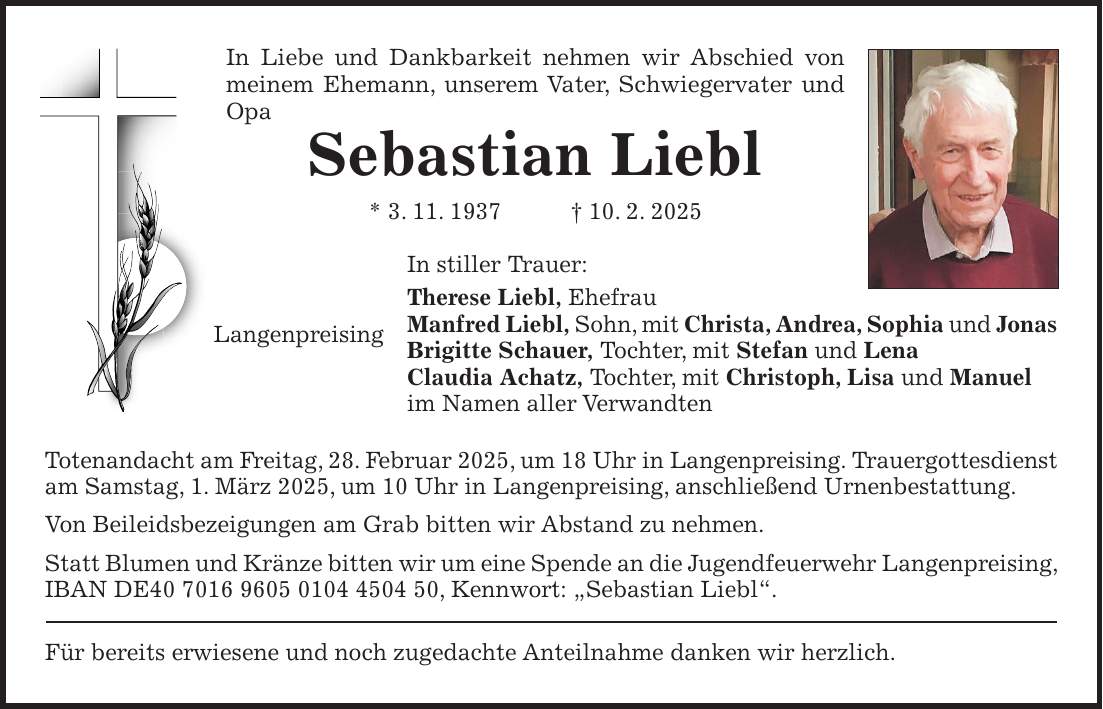 In Liebe und Dankbarkeit nehmen wir Abschied von meinem Ehemann, unserem Vater, Schwiegervater und Opa Sebastian Liebl * 3. 11. 1937 + 10. 2. 2025 In stiller Trauer: Therese Liebl, Ehefrau Manfred Liebl, Sohn, mit Christa, Andrea, Sophia und Jonas Brigitte Schauer, Tochter, mit Stefan und Lena Claudia Achatz, Tochter, mit Christoph, Lisa und Manuel im Namen aller Verwandten Totenandacht am Freitag, 28. Februar 2025, um 18 Uhr in Langenpreising. Trauergottesdienst am Samstag, 1. März 2025, um 10 Uhr in Langenpreising, anschließend Urnenbestattung. Von Beileidsbezeigungen am Grab bitten wir Abstand zu nehmen. Statt Blumen und Kränze bitten wir um eine Spende an die Jugendfeuerwehr Langenpreising, IBAN DE***, Kennwort: 'Sebastian Liebl'. Für bereits erwiesene und noch zugedachte Anteilnahme danken wir herzlich.Langenpreising