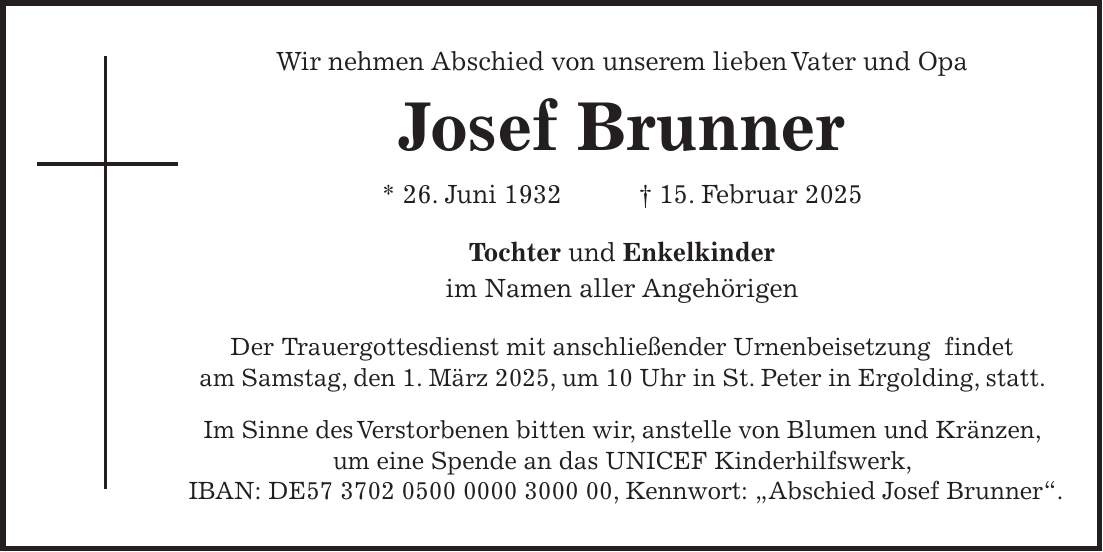 Wir nehmen Abschied von unserem lieben Vater und Opa Josef Brunner * 26. Juni 1932 + 15. Februar 2025 Tochter und Enkelkinder im Namen aller Angehörigen Der Trauergottesdienst mit anschließender Urnenbeisetzung findet am Samstag, den 1. März 2025, um 10 Uhr in St. Peter in Ergolding, statt. Im Sinne des Verstorbenen bitten wir, anstelle von Blumen und Kränzen, um eine Spende an das UNICEF Kinderhilfswerk, IBAN: DE***, Kennwort: 'Abschied Josef Brunner'.