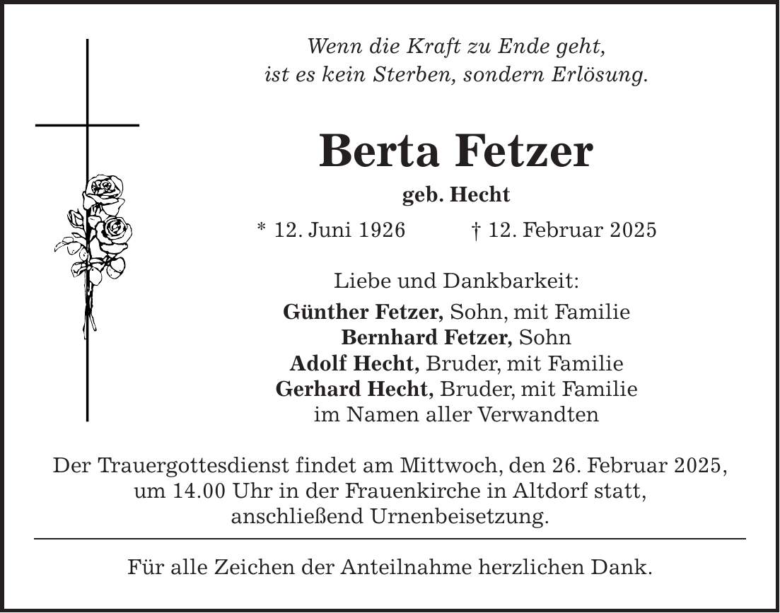 Wenn die Kraft zu Ende geht, ist es kein Sterben, sondern Erlösung. Berta Fetzer geb. Hecht * 12. Juni 1926 + 12. Februar 2025 Liebe und Dankbarkeit: Günther Fetzer, Sohn, mit Familie Bernhard Fetzer, Sohn Adolf Hecht, Bruder, mit Familie Gerhard Hecht, Bruder, mit Familie im Namen aller Verwandten Der Trauergottesdienst findet am Mittwoch, den 26. Februar 2025, um 14.00 Uhr in der Frauenkirche in Altdorf statt, anschließend Urnenbeisetzung. Für alle Zeichen der Anteilnahme herzlichen Dank.