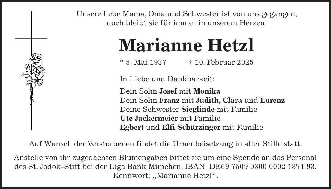 Unsere liebe Mama, Oma und Schwester ist von uns gegangen, doch bleibt sie für immer in unserem Herzen. Marianne Hetzl * 5. Mai 1937 + 10. Februar 2025 In Liebe und Dankbarkeit: Dein Sohn Josef mit Monika Dein Sohn Franz mit Judith, Clara und Lorenz Deine Schwester Sieglinde mit Familie Ute Jackermeier mit Familie Egbert und Elfi Schürzinger mit Familie Auf Wunsch der Verstorbenen findet die Urnenbeisetzung in aller Stille statt. Anstelle von ihr zugedachten Blumengaben bittet sie um eine Spende an das Personal des St. Jodok-Stift bei der Liga Bank München, IBAN: DE***, Kennwort: 'Marianne Hetzl'.