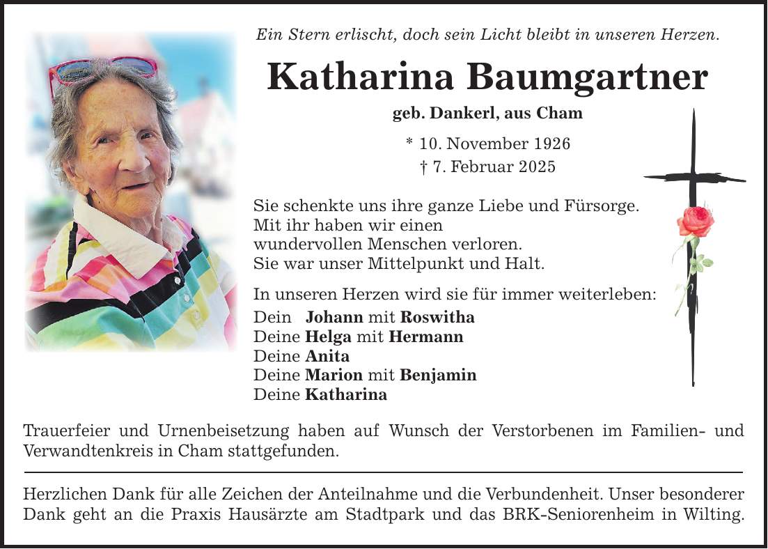 Ein Stern erlischt, doch sein Licht bleibt in unseren Herzen. Katharina Baumgartner geb. Dankerl, aus Cham * 10. November 1926 + 7. Februar 2025 Sie schenkte uns ihre ganze Liebe und Fürsorge. Mit ihr haben wir einen wundervollen Menschen verloren. Sie war unser Mittelpunkt und Halt. In unseren Herzen wird sie für immer weiterleben: Dein Johann mit Roswitha Deine Helga mit Hermann Deine Anita Deine Marion mit Benjamin Deine Katharina Trauerfeier und Urnenbeisetzung haben auf Wunsch der Verstorbenen im Familien- und Verwandtenkreis in Cham stattgefunden. Herzlichen Dank für alle Zeichen der Anteilnahme und die Verbundenheit. Unser besonderer Dank geht an die Praxis Hausärzte am Stadtpark und das BRK-Seniorenheim in Wilting.