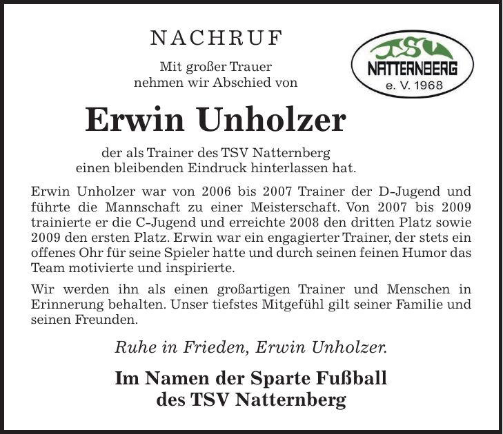 NACHRUF Mit großer Trauer nehmen wir Abschied von Erwin Unholzer der als Trainer des TSV Natternberg einen bleibenden Eindruck hinterlassen hat. Erwin Unholzer war von 2006 bis 2007 Trainer der D-Jugend und führte die Mannschaft zu einer Meisterschaft. Von 2007 bis 2009 trainierte er die C-Jugend und erreichte 2008 den dritten Platz sowie 2009 den ersten Platz. Erwin war ein engagierter Trainer, der stets ein offenes Ohr für seine Spieler hatte und durch seinen feinen Humor das Team motivierte und inspirierte. Wir werden ihn als einen großartigen Trainer und Menschen in Erinnerung behalten. Unser tiefstes Mitgefühl gilt seiner Familie und seinen Freunden. Ruhe in Frieden, Erwin Unholzer. Im Namen der Sparte Fußball des TSV Natternberg 