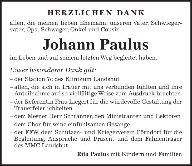 HERZLICHEN DANK allen, die meinen lieben Ehemann, unseren Vater, Schwiegervater, Opa, Schwager, Onkel und Cousin Johann Paulus im Leben und auf seinem letzten Weg begleitet haben. Unser besonderer Dank gilt: - der Station 7c des Klinikum Landshut - allen, die sich in Trauer mit uns verbunden fühlten und ihre Anteilnahme auf so vielfältige Weise zum Ausdruck brachten - der Referentin Frau Liegert für die würdevolle Gestaltung der Trauerfeierlichkeiten - dem Mesner Herr Schranner, den Ministranten und Lektoren - dem Chor für seine einfühlsamen Gesänge - der FFW, dem Schützen- und Kriegerverein Pörndorf für die Begleitung, Ansprache und Präsent und dem Fahnenträger des MMC Landshut. Rita Paulus mit Kindern und Familien