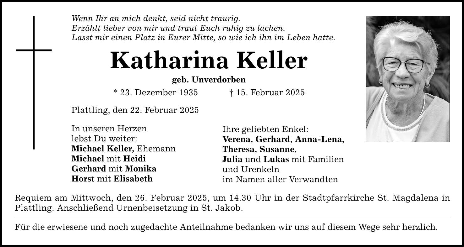 Wenn Ihr an mich denkt, seid nicht traurig.Erzählt lieber von mir und traut Euch ruhig zu lachen.Lasst mir einen Platz in Eurer Mitte, so wie ich ihn im Leben hatte.Katharina Kellergeb. Unverdorben* 23. Dezember 1935 _ 15. Februar 2025Plattling, den 22. Februar 2025In unseren Herzenlebst Du weiter:Michael Keller, EhemannMichael mit HeidiGerhard mit MonikaHorst mit ElisabethIhre geliebten Enkel:Verena, Gerhard, Anna-Lena,Theresa, Susanne,Julia und Lukas mit Familien und Urenkelnim Namen aller VerwandtenRequiem am Mittwoch, den 26. Februar 2025, um 14.30 Uhr in der Stadtpfarrkirche St. Magdalena in Plattling. Anschließend Urnenbeisetzung in St. Jakob. Für die erwiesene und noch zugedachte Anteilnahme bedanken wir uns auf diesem Wege sehr herzlich.