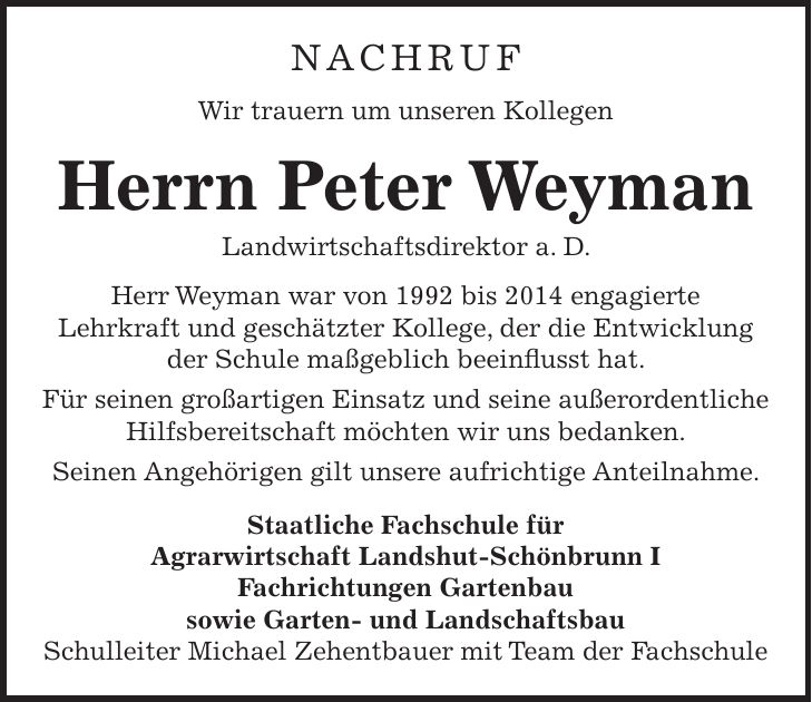 NACHRUF Wir trauern um unseren Kollegen Herrn Peter Weyman Landwirtschaftsdirektor a. D. Herr Weyman war von 1992 bis 2014 engagierte Lehrkraft und geschätzter Kollege, der die Entwicklung der Schule maßgeblich beeinflusst hat. Für seinen großartigen Einsatz und seine außerordentliche Hilfsbereitschaft möchten wir uns bedanken. Seinen Angehörigen gilt unsere aufrichtige Anteilnahme. Staatliche Fachschule für Agrarwirtschaft Landshut-Schönbrunn I Fachrichtungen Gartenbau sowie Garten- und Landschaftsbau Schulleiter Michael Zehentbauer mit Team der Fachschule