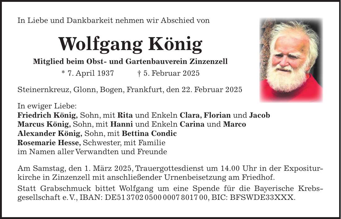 In Liebe und Dankbarkeit nehmen wir Abschied von Wolfgang König Mitglied beim Obst- und Gartenbauverein Zinzenzell * 7. April 1937 + 5. Februar 2025 Steinernkreuz, Glonn, Bogen, Frankfurt, den 22. Februar 2025 In ewiger Liebe: Friedrich König, Sohn, mit Rita und Enkeln Clara, Florian und Jacob Marcus König, Sohn, mit Hanni und Enkeln Carina und Marco Alexander König, Sohn, mit Bettina Condic Rosemarie Hesse, Schwester, mit Familie im Namen aller Verwandten und Freunde Am Samstag, den 1. März 2025, Trauergottesdienst um 14.00 Uhr in der Expositurkirche in Zinzenzell mit anschließender Urnenbeisetzung am Friedhof. Statt Grabschmuck bittet Wolfgang um eine Spende für die Bayerische Krebs­gesellschaft e. V., IBAN: DE***, BIC: BFSWDE33XXX.