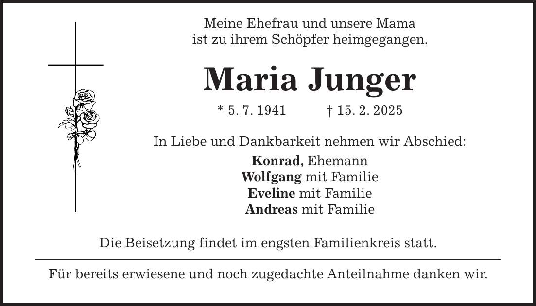  Meine Ehefrau und unsere Mama ist zu ihrem Schöpfer heimgegangen. Maria Junger * 5. 7. 1941 + 15. 2. 2025 In Liebe und Dankbarkeit nehmen wir Abschied: Konrad, Ehemann Wolfgang mit Familie Eveline mit Familie Andreas mit Familie Die Beisetzung findet im engsten Familienkreis statt. Für bereits erwiesene und noch zugedachte Anteilnahme danken wir.