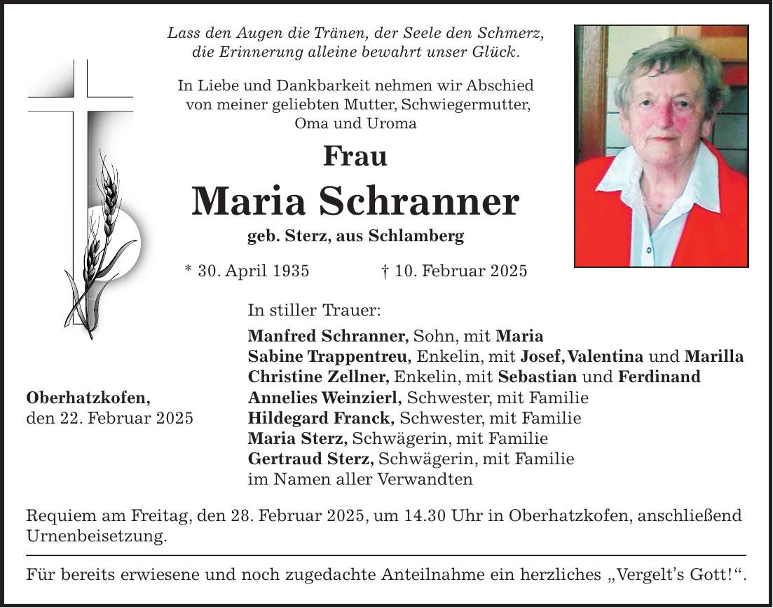 Lass den Augen die Tränen, der Seele den Schmerz, die Erinnerung alleine bewahrt unser Glück. In Liebe und Dankbarkeit nehmen wir Abschied von meiner geliebten Mutter, Schwiegermutter, Oma und Uroma Frau Maria Schranner geb. Sterz, aus Schlamberg * 30. April 1935 + 10. Februar 2025 In stiller Trauer: Manfred Schranner, Sohn, mit Maria Sabine Trappentreu, Enkelin, mit Josef, Valentina und Marilla Christine Zellner, Enkelin, mit Sebastian und Ferdinand Oberhatzkofen, Annelies Weinzierl, Schwester, mit Familie den 22. Februar 2025 Hildegard Franck, Schwester, mit Familie Maria Sterz, Schwägerin, mit Familie Gertraud Sterz, Schwägerin, mit Familie im Namen aller Verwandten Requiem am Freitag, den 28. Februar 2025, um 14.30 Uhr in Oberhatzkofen, anschließend Urnenbeisetzung. Für bereits erwiesene und noch zugedachte Anteilnahme ein herzliches 'Vergelt's Gott!'.