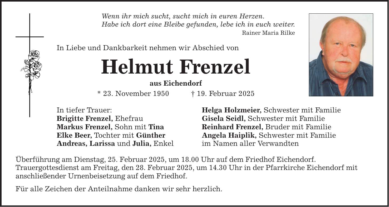 Wenn ihr mich sucht, sucht mich in euren Herzen.Habe ich dort eine Bleibe gefunden, lebe ich in euch weiter.Rainer Maria Rilke In Liebe und Dankbarkeit nehmen wir Abschied von Helmut Frenzelaus Eichendorf* 23. November 1950 _ 19. Februar 2025In tiefer Trauer: Helga Holzmeier, Schwester mit FamilieBrigitte Frenzel, Ehefrau Gisela Seidl, Schwester mit FamilieMarkus Frenzel, Sohn mit Tina Reinhard Frenzel, Bruder mit FamilieElke Beer, Tochter mit Günther Angela Haiplik, Schwester mit FamilieAndreas, Larissa und Julia, Enkel im Namen aller VerwandtenÜberführung am Dienstag, 25. Februar 2025, um 18.00 Uhr auf dem Friedhof Eichendorf.Trauergottesdienst am Freitag, den 28. Februar 2025, um 14.30 Uhr in der Pfarrkirche Eichendorf mitanschließender Urnenbeisetzung auf dem Friedhof. Für alle Zeichen der Anteilnahme danken wir sehr herzlich.