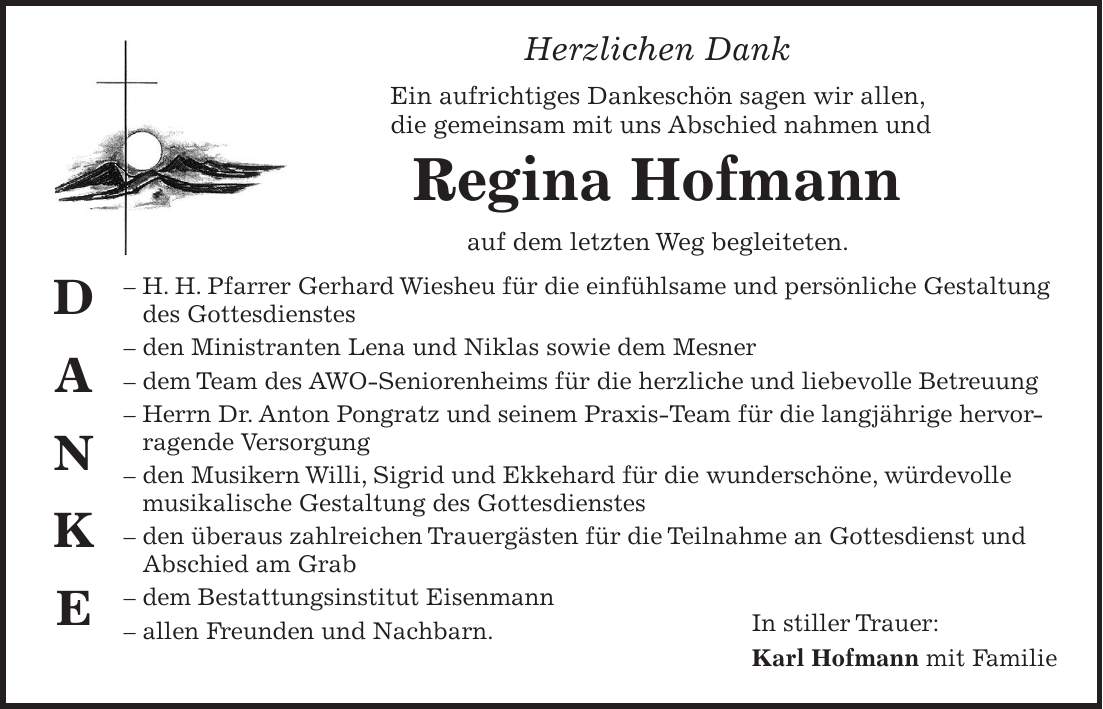 Herzlichen Dank Ein aufrichtiges Dankeschön sagen wir allen, die gemeinsam mit uns Abschied nahmen und Regina Hofmann auf dem letzten Weg begleiteten. - H. H. Pfarrer Gerhard Wiesheu für die einfühlsame und persönliche Gestaltung des Gottesdienstes - den Ministranten Lena und Niklas sowie dem Mesner - dem Team des AWO-Seniorenheims für die herzliche und liebevolle Betreuung - Herrn Dr. Anton Pongratz und seinem Praxis-Team für die langjährige hervorragende Versorgung - den Musikern Willi, Sigrid und Ekkehard für die wunderschöne, würdevolle musikalische Gestaltung des Gottesdienstes - den überaus zahlreichen Trauergästen für die Teilnahme an Gottesdienst und Abschied am Grab - dem Bestattungsinstitut Eisenmann - allen Freunden und Nachbarn. D A N K EIn stiller Trauer: Karl Hofmann mit Familie