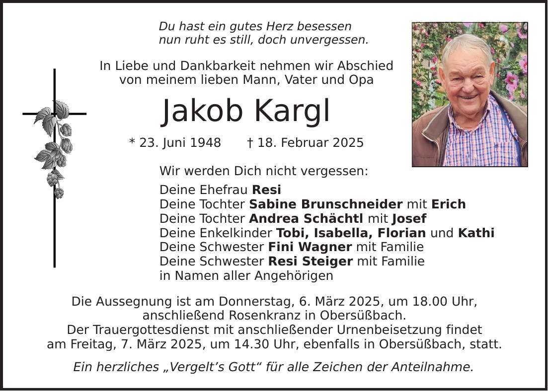 Du hast ein gutes Herz besessen nun ruht es still, doch unvergessen. In Liebe und Dankbarkeit nehmen wir Abschied von meinem lieben Mann, Vater und Opa Jakob Kargl * 23. Juni 1948 _ 18. Februar 2025 Wir werden Dich nicht vergessen: Deine Ehefrau Resi Deine Tochter Sabine Brunschneider mit Erich Deine Tochter Andrea Schächtl mit Josef Deine Enkelkinder Tobi, Isabella, Florian und Kathi Deine Schwester Fini Wagner mit Familie Deine Schwester Resi Steiger mit Familie in Namen aller Angehörigen Die Aussegnung ist am Donnerstag, 6. März 2025, um 18.00 Uhr, anschließend Rosenkranz in Obersüßbach. Der Trauergottesdienst mit anschließender Urnenbeisetzung findet am Freitag, 7. März 2025, um 14.30 Uhr, ebenfalls in Obersüßbach, statt. Ein herzliches 