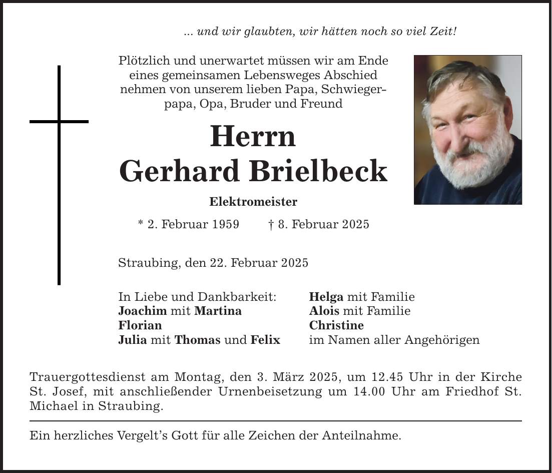 ... und wir glaubten, wir hätten noch so viel Zeit! Plötzlich und unerwartet müssen wir am Ende eines gemeinsamen Lebensweges Abschied nehmen von unserem lieben Papa, Schwiegerpapa, Opa, Bruder und Freund Herrn Gerhard Brielbeck Elektromeister * 2. Februar 1959 _ 8. Februar 2025 Straubing, den 22. Februar 2025 In Liebe und Dankbarkeit: Joachim mit Martina Florian Julia mit Thomas und Felix Trauergottesdienst am Montag, den 3. März 2025, um 12.45 Uhr in der Kirche St. Josef, mit anschließender Urnenbeisetzung um 14.00 Uhr am Friedhof St. Michael in Straubing. Ein herzliches Vergelt's Gott für alle Zeichen der Anteilnahme. Helga mit Familie Alois mit Familie Christine im Namen aller Angehörigen