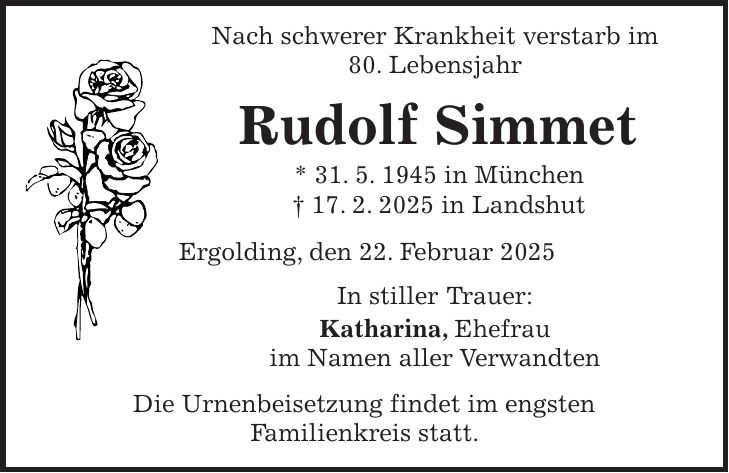  Nach schwerer Krankheit verstarb im 80. Lebensjahr Rudolf Simmet * 31. 5. 1945 in München + 17. 2. 2025 in Landshut Ergolding, den 22. Februar 2025 In stiller Trauer: Katharina, Ehefrau im Namen aller Verwandten Die Urnenbeisetzung findet im engsten Familienkreis statt.