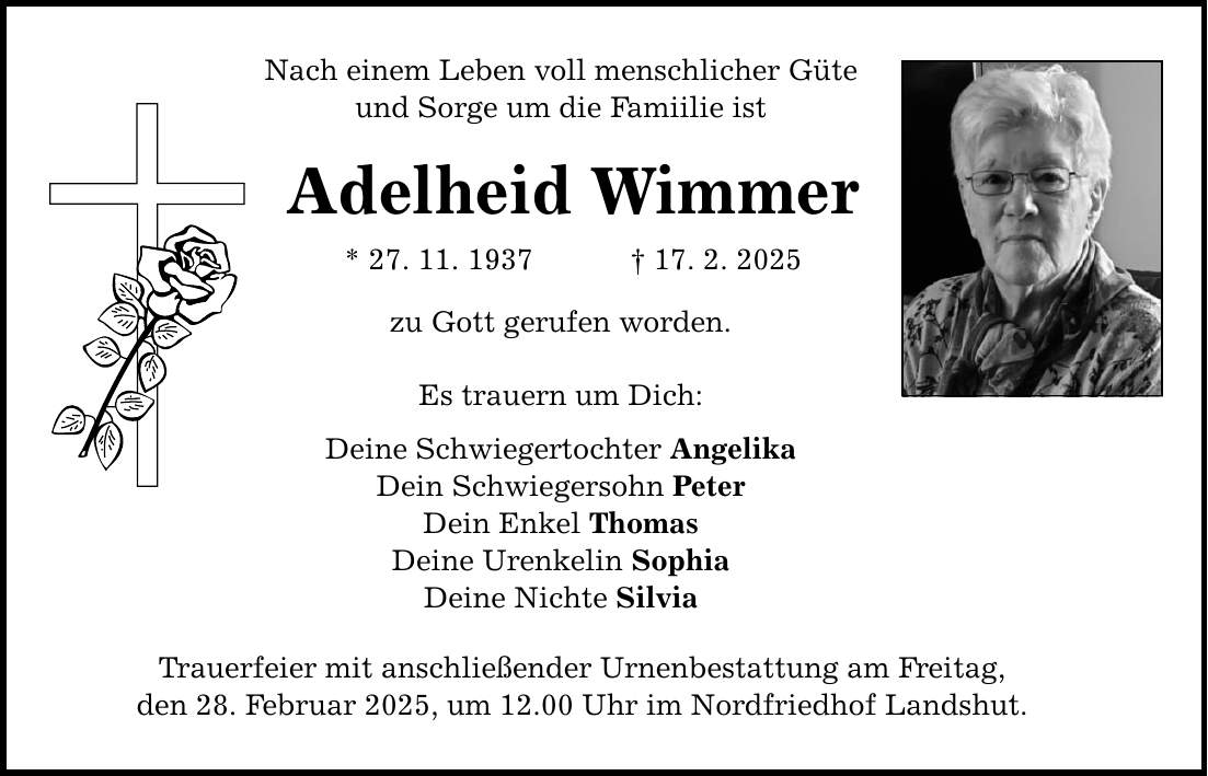 Nach einem Leben voll menschlicher Güte und Sorge um die Famiilie ist Adelheid Wimmer * 27. 11. 1937 _ 17. 2. 2025 zu Gott gerufen worden. Es trauern um Dich: Deine Schwiegertochter Angelika Dein Schwiegersohn Peter Dein Enkel Thomas Deine Urenkelin Sophia Deine Nichte Silvia Trauerfeier mit anschließender Urnenbestattung am Freitag, den 28. Februar 2025, um 12.00 Uhr im Nordfriedhof Landshut.