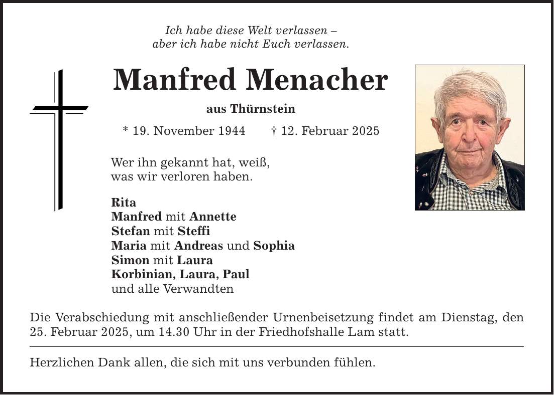 Ich habe diese Welt verlassen -aber ich habe nicht Euch verlassen.Manfred Menacheraus Thürnstein* 19. November 1944 _ 12. Februar 2025 Wer ihn gekannt hat, weiß,was wir verloren haben.Rita Manfred mit AnnetteStefan mit SteffiMaria mit Andreas und SophiaSimon mit LauraKorbinian, Laura, Paul und alle VerwandtenDie Verabschiedung mit anschließender Urnenbeisetzung findet am Dienstag, den 25. Februar 2025, um 14.30 Uhr in der Friedhofshalle Lam statt. Herzlichen Dank allen, die sich mit uns verbunden fühlen.