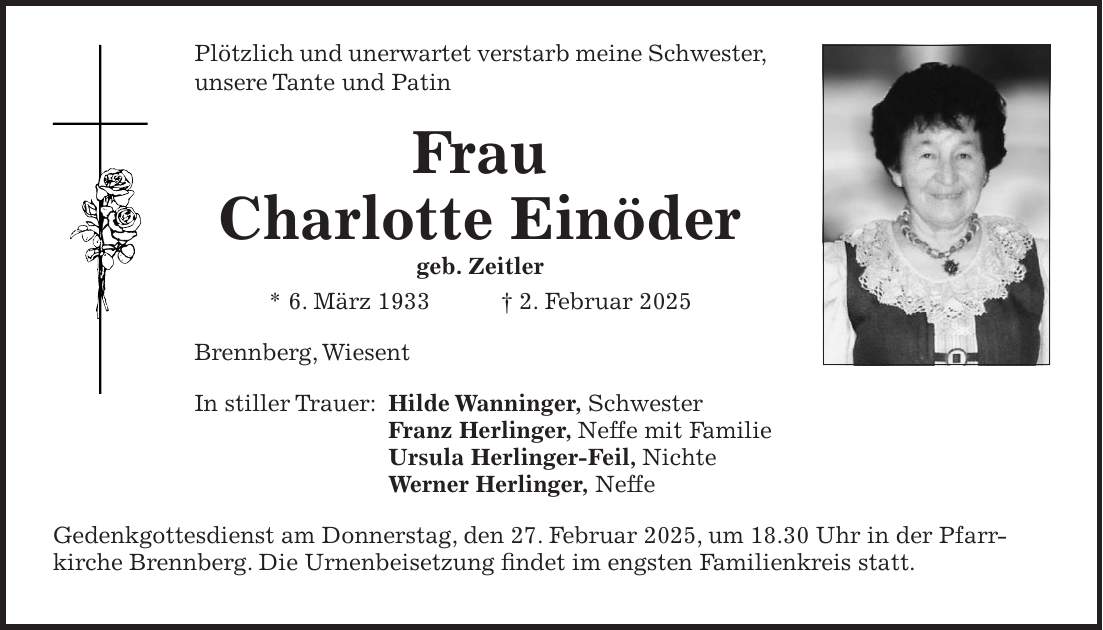 Plötzlich und unerwartet verstarb meine Schwester, unsere Tante und Patin Frau Charlotte Einöder geb. Zeitler * 6. März 1933 + 2. Februar 2025 Brennberg, Wiesent In stiller Trauer: Hilde Wanninger, Schwester Franz Herlinger, Neffe mit Familie Ursula Herlinger-Feil, Nichte Werner Herlinger, Neffe Gedenkgottesdienst am Donnerstag, den 27. Februar 2025, um 18.30 Uhr in der Pfarr­kirche Brennberg. Die Urnenbeisetzung findet im engsten Familienkreis statt. 