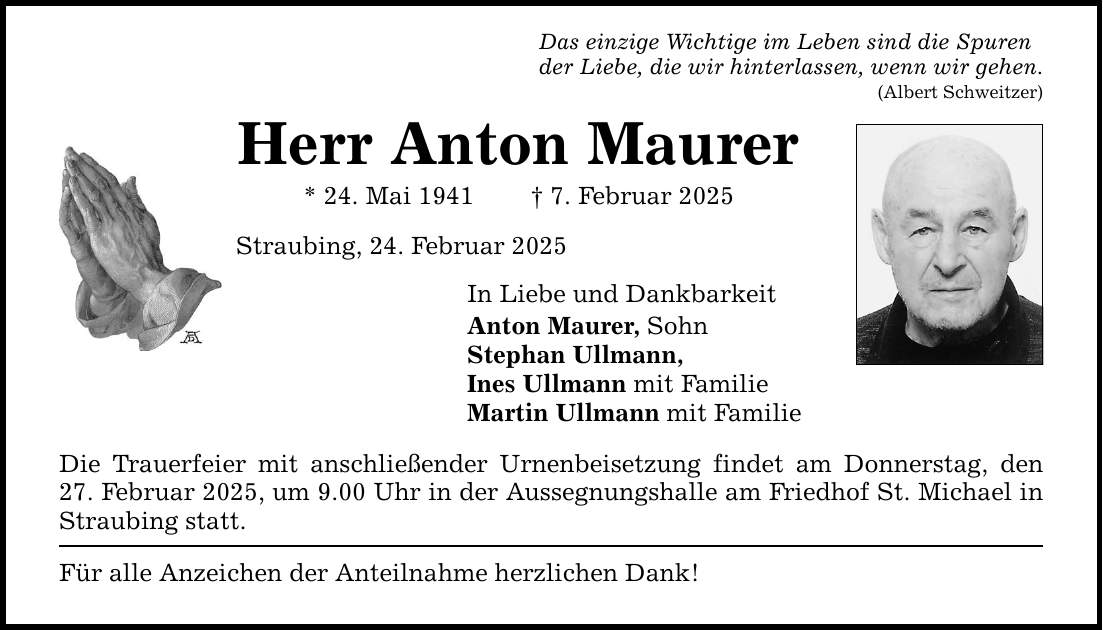 Das einzige Wichtige im Leben sind die Spurender Liebe, die wir hinterlassen, wenn wir gehen.Herr Anton Maurer* 24. Mai 1941 _ 7. Februar 2025Straubing, 24. Februar 2025In Liebe und DankbarkeitAnton Maurer, SohnStephan Ullmann,Ines Ullmann mit FamilieMartin Ullmann mit FamilieDie Trauerfeier mit anschließender Urnenbeisetzung findet am Donnerstag, den 27. Februar 2025, um 9.00 Uhr in der Aussegnungshalle am Friedhof St. Michael in Straubing statt.Für alle Anzeichen der Anteilnahme herzlichen Dank!(Albert Schweitzer)