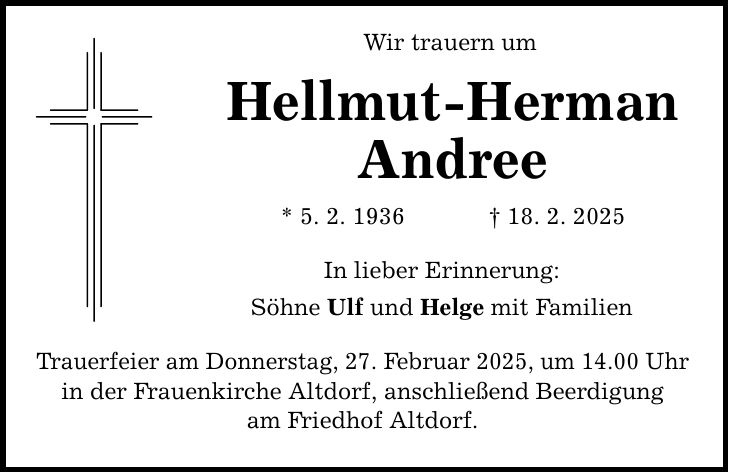 Wir trauern um Hellmut-Herman Andree * 5. 2. 1936 _ 18. 2. 2025 In lieber Erinnerung: Söhne Ulf und Helge mit Familien Trauerfeier am Donnerstag, 27. Februar 2025, um 14.00 Uhr in der Frauenkirche Altdorf, anschließend Beerdigung am Friedhof Altdorf.