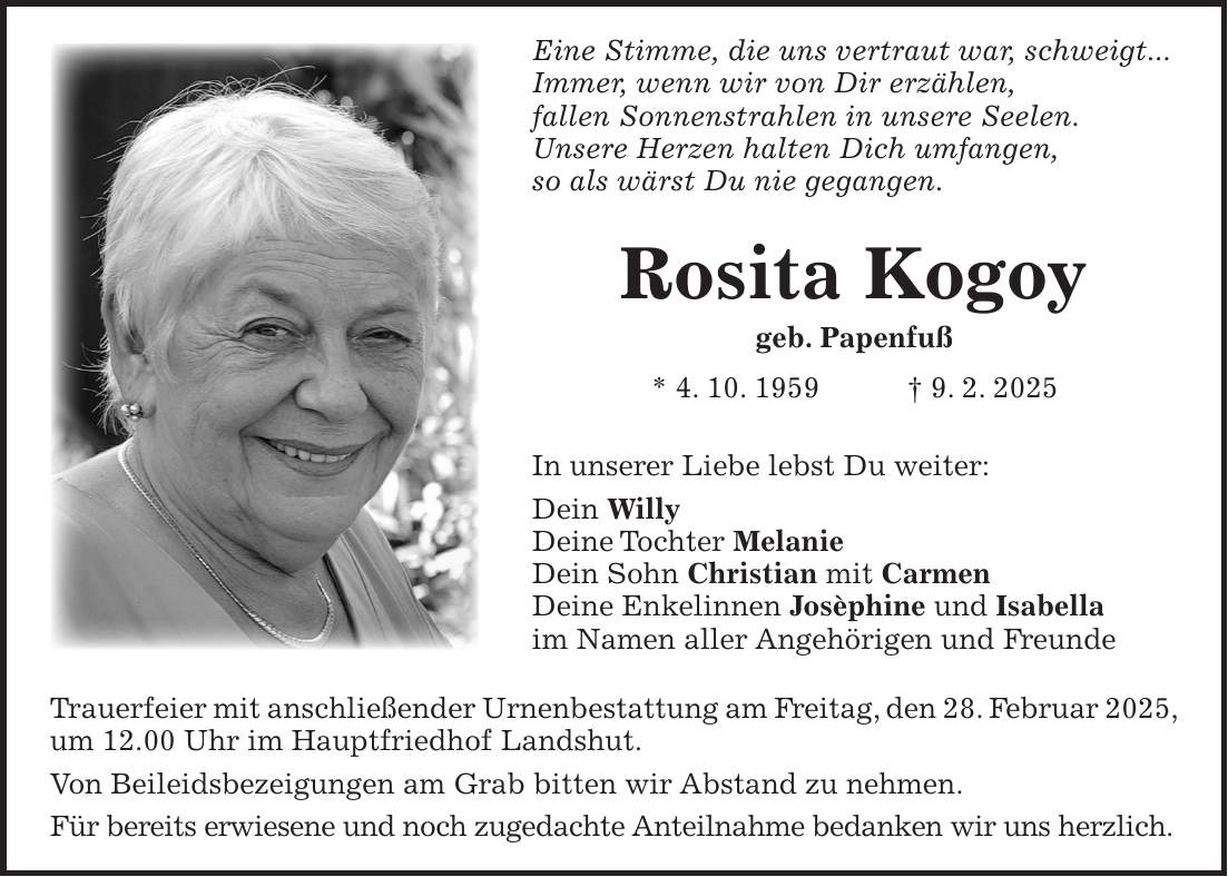 Eine Stimme, die uns vertraut war, schweigt... Immer, wenn wir von Dir erzählen, fallen Sonnenstrahlen in unsere Seelen. Unsere Herzen halten Dich umfangen, so als wärst Du nie gegangen. Rosita Kogoy geb. Papenfuß * 4. 10. 1959 + 9. 2. 2025 In unserer Liebe lebst Du weiter: Dein Willy Deine Tochter Melanie Dein Sohn Christian mit Carmen Deine Enkelinnen Josèphine und Isabella im Namen aller Angehörigen und Freunde Trauerfeier mit anschließender Urnenbestattung am Freitag, den 28. Februar 2025, um 12.00 Uhr im Hauptfriedhof Landshut. Von Beileidsbezeigungen am Grab bitten wir Abstand zu nehmen. Für bereits erwiesene und noch zugedachte Anteilnahme bedanken wir uns herzlich.