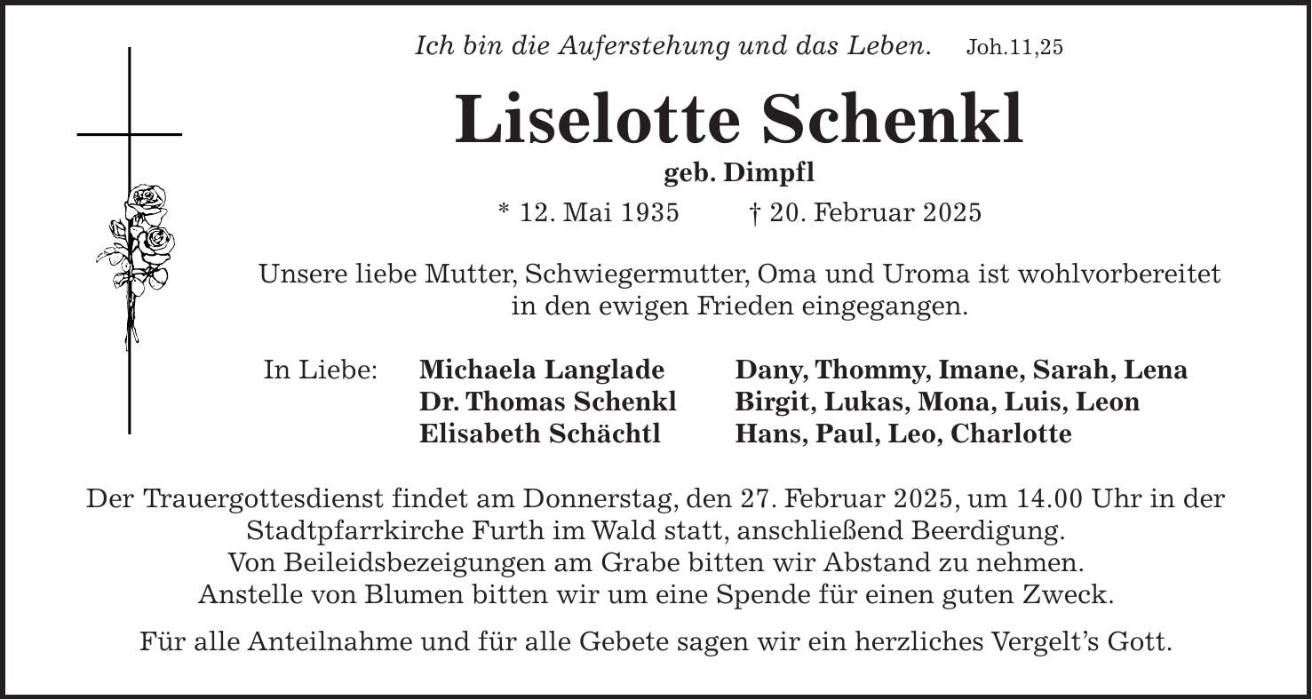  Ich bin die Auferstehung und das Leben. Joh.11,25 Liselotte Schenkl geb. Dimpfl * 12. Mai 1935 + 20. Februar 2025 Unsere liebe Mutter, Schwiegermutter, Oma und Uroma ist wohlvorbereitet in den ewigen Frieden eingegangen. In Liebe: Michaela Langlade Dany, Thommy, Imane, Sarah, Lena Dr. Thomas Schenkl Birgit, Lukas, Mona, Luis, Leon Elisabeth Schächtl Hans, Paul, Leo, Charlotte Der Trauergottesdienst findet am Donnerstag, den 27. Februar 2025, um 14.00 Uhr in der Stadtpfarrkirche Furth im Wald statt, anschließend Beerdigung. Von Beileidsbezeigungen am Grabe bitten wir Abstand zu nehmen. Anstelle von Blumen bitten wir um eine Spende für einen guten Zweck. Für alle Anteilnahme und für alle Gebete sagen wir ein herzliches Vergelt's Gott.