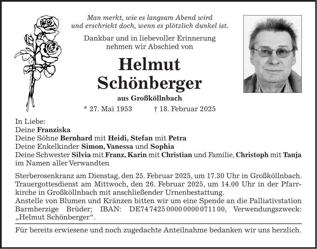 Man merkt, wie es langsam Abend wird und erschrickt doch, wenn es plötzlich dunkel ist. Dankbar und in liebevoller Erinnerung nehmen wir Abschied von Helmut Schönberger aus Großköllnbach * 27. Mai 1953 + 18. Februar 2025 In Liebe: Deine Franziska Deine Söhne Bernhard mit Heidi, Stefan mit Petra Deine Enkelkinder Simon, Vanessa und Sophia Deine Schwester Silvia mit Franz, Karin mit Christian und Familie, Christoph mit Tanja im Namen aller Verwandten Sterberosenkranz am Dienstag, den 25. Februar 2025, um 17.30 Uhr in Großköllnbach. Trauergottesdienst am Mittwoch, den 26. Februar 2025, um 14.00 Uhr in der Pfarr­kirche in Großköllnbach mit anschließender Urnenbestattung. Anstelle von Blumen und Kränzen bitten wir um eine Spende an die Palliativ­station Barmherzige Brüder; IBAN: DE***, Verwendungszweck: 'Helmut Schönberger'. Für bereits erwiesene und noch zugedachte Anteilnahme bedanken wir uns herzlich. 