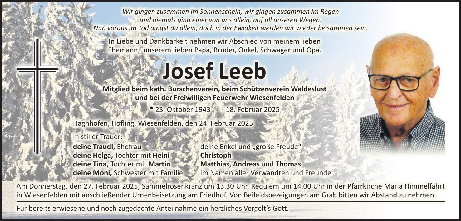 Wir gingen zusammen im Sonnenschein, wir gingen zusammen im Regen und niemals ging einer von uns allein, auf all unseren Wegen. Nun voraus im Tod gingst du allein, doch in der Ewigkeit werden wir wieder beisammen sein. In Liebe und Dankbarkeit nehmen wir Abschied von meinem lieben Ehemann, unserem lieben Papa, Bruder, Onkel, Schwager und Opa. Josef Leeb Mitglied beim kath. Burschenverein, beim Schützenverein Waldeslust und bei der Freiwilligen Feuerwehr Wiesenfelden * 23. Oktober 1943 + 18. Februar 2025 Hagnhöfen, Höfling, Wiesenfelden, den 24. Februar 2025 In stiller Trauer: deine Traudl, Ehefrau deine Enkel und 'große Freude' deine Helga, Tochter mit Heini Christoph deine Tina, Tochter mit Martin Matthias, Andreas und Thomas deine Moni, Schwester mit Familie im Namen aller Verwandten und Freunde Am Donnerstag, den 27. Februar 2025, Sammelrosenkranz um 13.30 Uhr, Requiem um 14.00 Uhr in der Pfarrkirche Mariä Himmelfahrt in Wiesenfelden mit anschließender Urnenbeisetzung am Friedhof. Von Beileidsbezeigungen am Grab bitten wir Abstand zu nehmen. Für bereits erwiesene und noch zugedachte Anteilnahme ein herzliches Vergelt's Gott. 