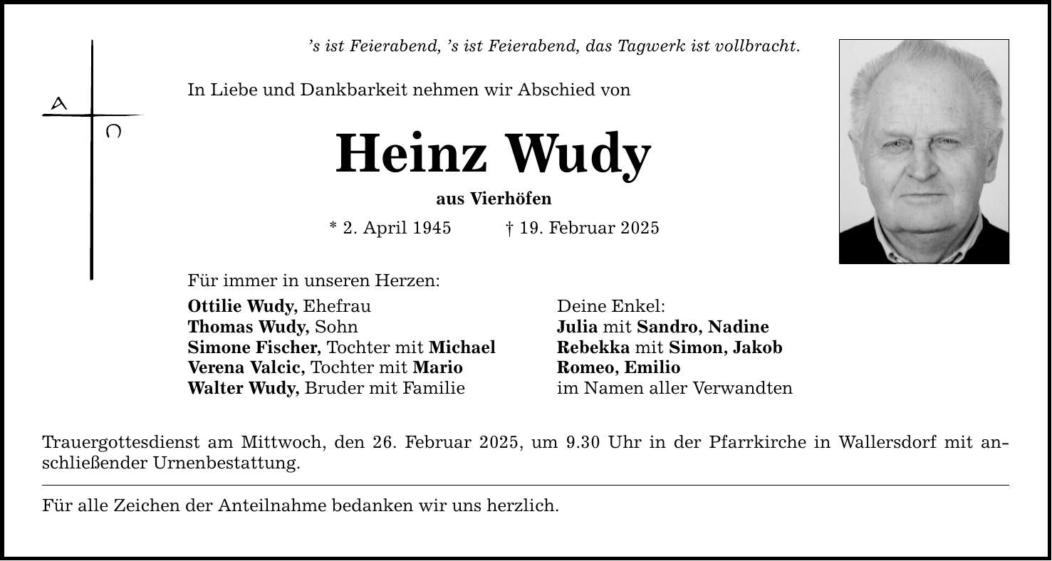 's ist Feierabend, 's ist Feierabend, das Tagwerk ist vollbracht. In Liebe und Dankbarkeit nehmen wir Abschied von Heinz Wudy aus Vierhöfen * 2. April 1945 _ 19. Februar 2025 Für immer in unseren Herzen: Ottilie Wudy, Ehefrau Deine Enkel: Thomas Wudy, Sohn Julia mit Sandro, Nadine Simone Fischer, Tochter mit Michael Rebekka mit Simon, Jakob Verena Valcic, Tochter mit Mario Romeo, Emilio Walter Wudy, Bruder mit Familie im Namen aller Verwandten Trauergottesdienst am Mittwoch, den 26. Februar 2025, um 9.30 Uhr in der Pfarrkirche in Wallersdorf mit anschließender Urnenbestattung. Für alle Zeichen der Anteilnahme bedanken wir uns herzlich.