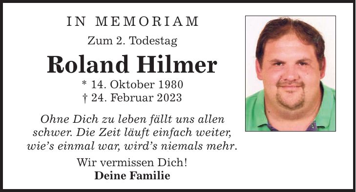 In Memoriam Zum 2. Todestag Roland Hilmer * 14. Oktober 1980 _ 24. Februar 2023 Ohne Dich zu leben fällt uns allen schwer. Die Zeit läuft einfach weiter, wie's einmal war, wird's niemals mehr. Wir vermissen Dich! Deine Familie