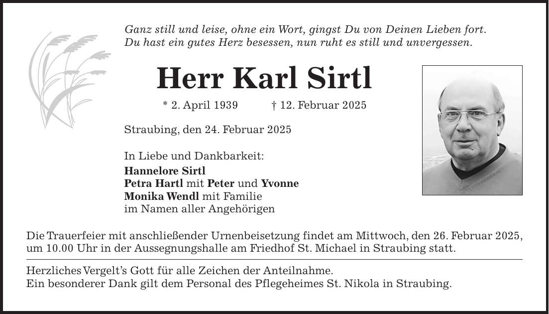 Ganz still und leise, ohne ein Wort, gingst Du von Deinen Lieben fort. Du hast ein gutes Herz besessen, nun ruht es still und unvergessen. Herr Karl Sirtl * 2. April 1939 + 12. Februar 2025 Straubing, den 24. Februar 2025 In Liebe und Dankbarkeit: Hannelore Sirtl Petra Hartl mit Peter und Yvonne Monika Wendl mit Familie im Namen aller Angehörigen Die Trauerfeier mit anschließender Urnenbeisetzung findet am Mittwoch, den 26. Februar 2025, um 10.00 Uhr in der Aussegnungshalle am Friedhof St. Michael in Straubing statt. Herzliches Vergelt's Gott für alle Zeichen der Anteilnahme. Ein besonderer Dank gilt dem Personal des Pflegeheimes St. Nikola in Straubing.