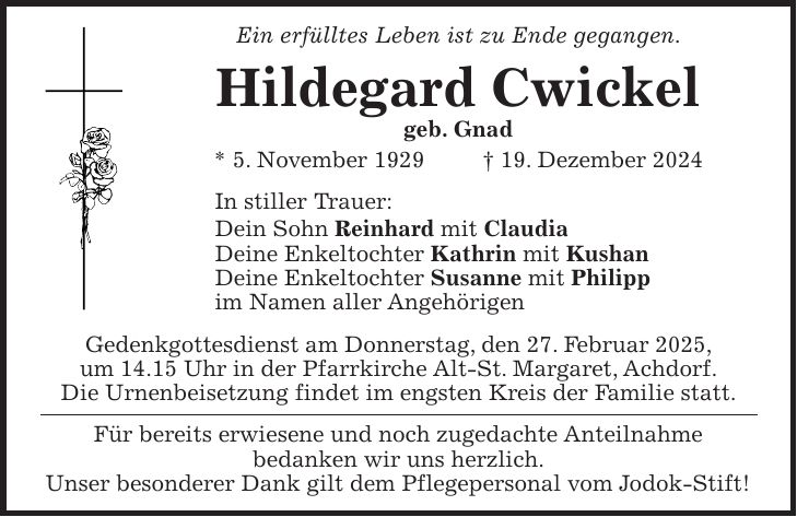 Ein erfülltes Leben ist zu Ende gegangen. Hildegard Cwickel geb. Gnad * 5. November 1929 + 19. Dezember 2024 In stiller Trauer: Dein Sohn Reinhard mit Claudia Deine Enkeltochter Kathrin mit Kushan Deine Enkeltochter Susanne mit Philipp im Namen aller Angehörigen Gedenkgottesdienst am Donnerstag, den 27. Februar 2025, um 14.15 Uhr in der Pfarrkirche Alt-St. Margaret, Achdorf. Die Urnenbeisetzung findet im engsten Kreis der Familie statt. Für bereits erwiesene und noch zugedachte Anteilnahme bedanken wir uns herzlich. Unser besonderer Dank gilt dem Pflegepersonal vom Jodok-Stift!