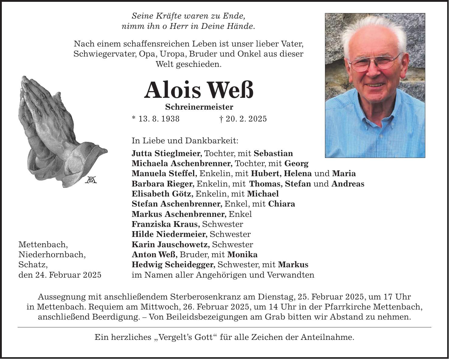  Seine Kräfte waren zu Ende, nimm ihn o Herr in Deine Hände. Nach einem schaffensreichen Leben ist unser lieber Vater, Schwiegervater, Opa, Uropa, Bruder und Onkel aus dieser Welt geschieden. Alois Weß Schreinermeister * 13. 8. 1938 + 20. 2. 2025 In Liebe und Dankbarkeit: Jutta Stieglmeier, Tochter, mit Sebastian Michaela Aschenbrenner, Tochter, mit Georg Manuela Steffel, Enkelin, mit Hubert, Helena und Maria Barbara Rieger, Enkelin, mit Thomas, Stefan und Andreas Elisabeth Götz, Enkelin, mit Michael Stefan Aschenbrenner, Enkel, mit Chiara Markus Aschenbrenner, Enkel Franziska Kraus, Schwester Hilde Niedermeier, Schwester Mettenbach, Karin Jauschowetz, Schwester Niederhornbach, Anton Weß, Bruder, mit Monika Schatz, Hedwig Scheidegger, Schwester, mit Markus den 24. Februar 2025 im Namen aller Angehörigen und Verwandten Aussegnung mit anschließendem Sterberosenkranz am Dienstag, 25. Februar 2025, um 17 Uhr in Mettenbach. Requiem am Mittwoch, 26. Februar 2025, um 14 Uhr in der Pfarrkirche Mettenbach, anschließend Beerdigung. - Von Beileidsbezeigungen am Grab bitten wir Abstand zu nehmen. Ein herzliches 'Vergelt's Gott' für alle Zeichen der Anteilnahme.