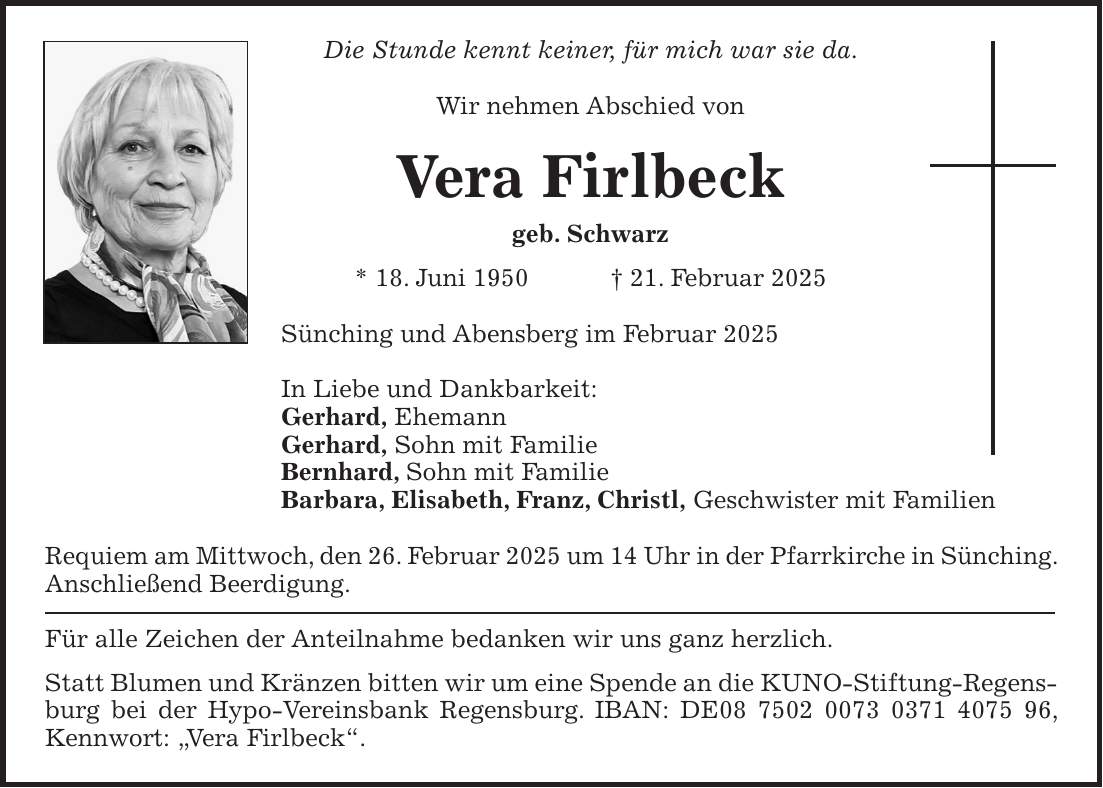 Die Stunde kennt keiner, für mich war sie da. Wir nehmen Abschied von Vera Firlbeck geb. Schwarz * 18. Juni 1950 + 21. Februar 2025 Sünching und Abensberg im Februar 2025 In Liebe und Dankbarkeit: Gerhard, Ehemann Gerhard, Sohn mit Familie Bernhard, Sohn mit Familie Barbara, Elisabeth, Franz, Christl, Geschwister mit Familien Requiem am Mittwoch, den 26. Februar 2025 um 14 Uhr in der Pfarrkirche in Sünching. Anschließend Beerdigung. Für alle Zeichen der Anteilnahme bedanken wir uns ganz herzlich. Statt Blumen und Kränzen bitten wir um eine Spende an die KUNO-Stiftung-Regensburg bei der Hypo-Vereinsbank Regensburg. IBAN: DE***, Kennwort: 'Vera Firlbeck'.