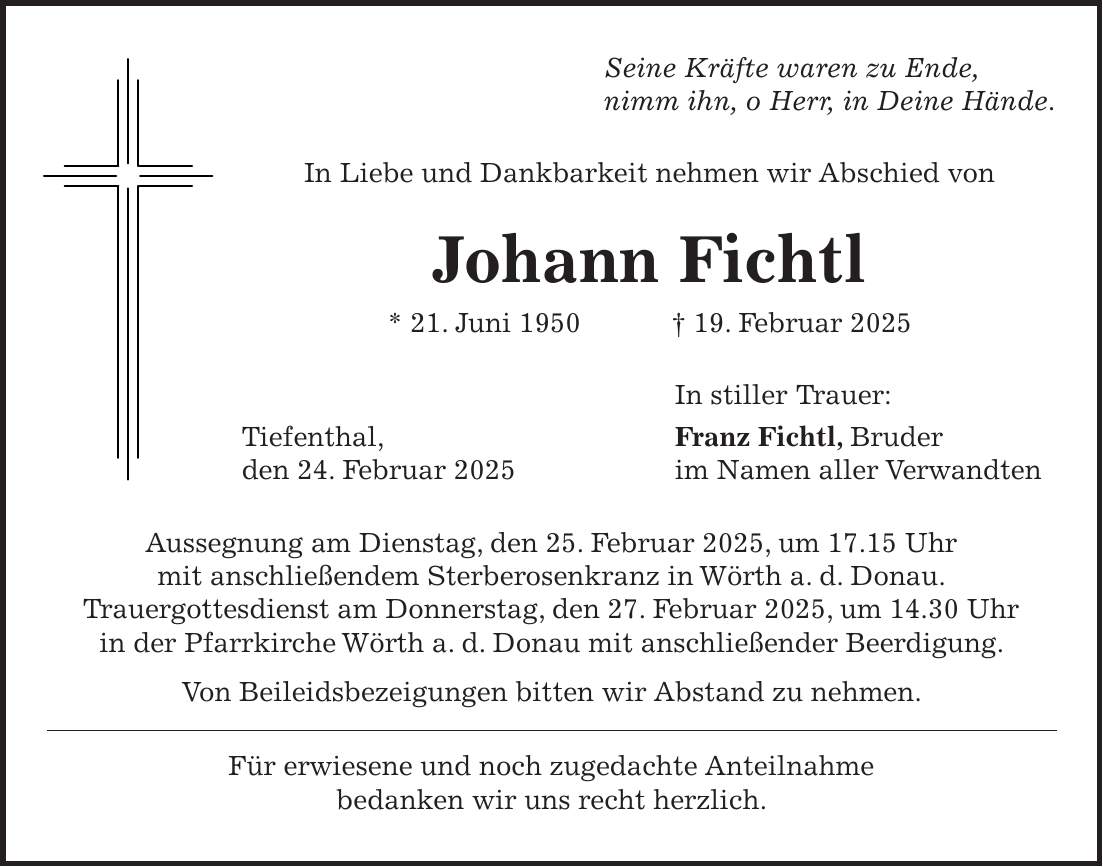 Seine Kräfte waren zu Ende, nimm ihn, o Herr, in Deine Hände. In Liebe und Dankbarkeit nehmen wir Abschied von Johann Fichtl * 21. Juni 1950 + 19. Februar 2025 In stiller Trauer: Tiefenthal, Franz Fichtl, Bruder den 24. Februar 2025 im Namen aller Verwandten Aussegnung am Dienstag, den 25. Februar 2025, um 17.15 Uhr mit anschließendem Sterberosenkranz in Wörth a. d. Donau. Trauergottesdienst am Donnerstag, den 27. Februar 2025, um 14.30 Uhr in der Pfarrkirche Wörth a. d. Donau mit anschließender Beerdigung. Von Beileidsbezeigungen bitten wir Abstand zu nehmen. Für erwiesene und noch zugedachte Anteilnahme bedanken wir uns recht herzlich.