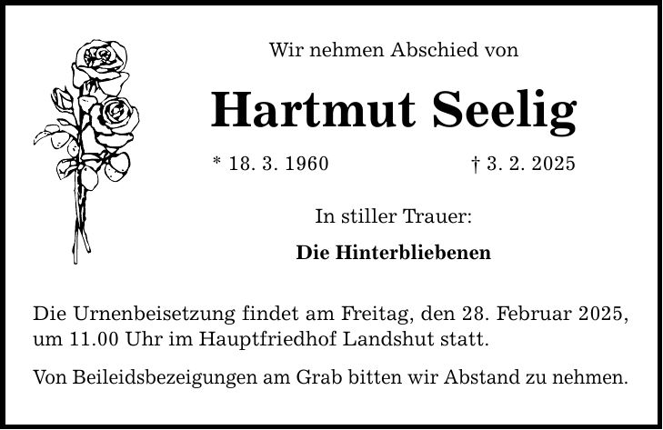 Wir nehmen Abschied von Hartmut Seelig * 18. 3. 1960 _ 3. 2. 2025 In stiller Trauer: Die Hinterbliebenen Die Urnenbeisetzung findet am Freitag, den 28. Februar 2025, um 11.00 Uhr im Hauptfriedhof Landshut statt. Von Beileidsbezeigungen am Grab bitten wir Abstand zu nehmen.