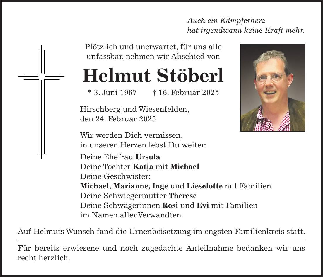 Auch ein Kämpferherz hat irgendwann keine Kraft mehr. Plötzlich und unerwartet, für uns alle unfassbar, nehmen wir Abschied von Helmut Stöberl * 3. Juni 1967 + 16. Februar 2025 Hirschberg und Wiesenfelden, den 24. Februar 2025 Wir werden Dich vermissen, in unseren Herzen lebst Du weiter: Deine Ehefrau Ursula Deine Tochter Katja mit Michael Deine Geschwister: Michael, Marianne, Inge und Lieselotte mit Familien Deine Schwiegermutter Therese Deine Schwägerinnen Rosi und Evi mit Familien im Namen aller Verwandten Auf Helmuts Wunsch fand die Urnenbeisetzung im engsten Familienkreis statt. Für bereits erwiesene und noch zugedachte Anteilnahme bedanken wir uns recht herzlich.