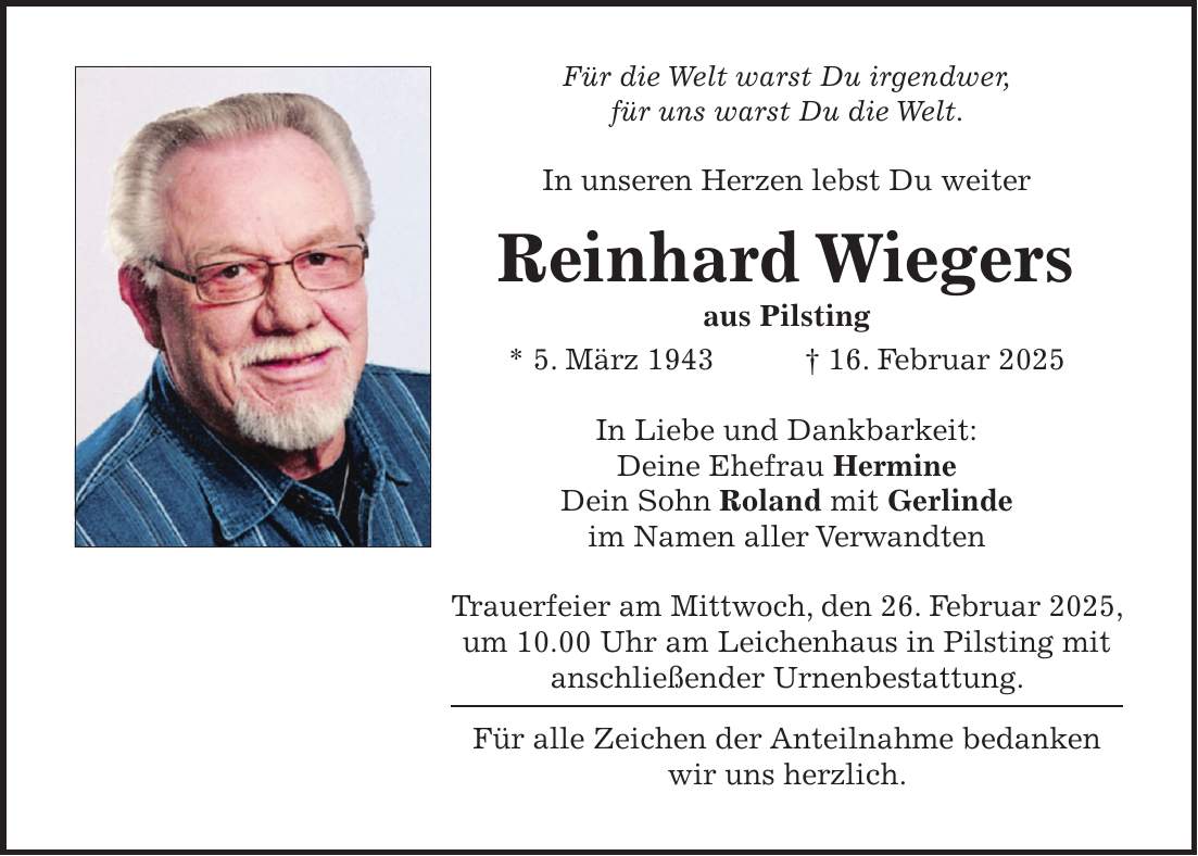 Für die Welt warst Du irgendwer, für uns warst Du die Welt. In unseren Herzen lebst Du weiter Reinhard Wiegers aus Pilsting * 5. März 1943 + 16. Februar 2025 In Liebe und Dankbarkeit: Deine Ehefrau Hermine Dein Sohn Roland mit Gerlinde im Namen aller Verwandten Trauerfeier am Mittwoch, den 26. Februar 2025, um 10.00 Uhr am Leichenhaus in Pilsting mit anschließender Urnenbestattung. Für alle Zeichen der Anteilnahme bedanken wir uns herzlich.