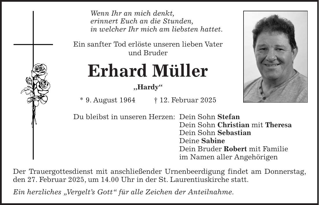 Wenn Ihr an mich denkt, erinnert Euch an die Stunden, in welcher Ihr mich am liebsten hattet. Ein sanfter Tod erlöste unseren lieben Vater und Bruder Erhard Müller ,,Hardy'' * 9. August 1964 + 12. Februar 2025 Du bleibst in unseren Herzen: Dein Sohn Stefan Dein Sohn Christian mit Theresa Dein Sohn Sebastian Deine Sabine Dein Bruder Robert mit Familie im Namen aller Angehörigen Der Trauergottesdienst mit anschließender Urnenbeerdigung findet am Donnerstag, den 27. Februar 2025, um 14.00 Uhr in der St. Laurentiuskirche statt. Ein herzliches 'Vergelt's Gott' für alle Zeichen der Anteilnahme. 