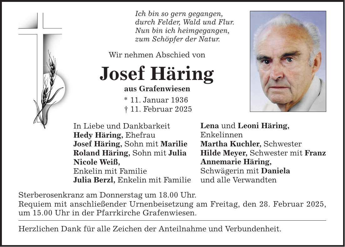 Ich bin so gern gegangen, durch Felder, Wald und Flur. Nun bin ich heimgegangen, zum Schöpfer der Natur. Wir nehmen Abschied von Josef Häring aus Grafenwiesen * 11. Januar 1936 _ 11. Februar 2025 In Liebe und Dankbarkeit Hedy Häring, Ehefrau Josef Häring, Sohn mit Marilie Roland Häring, Sohn mit Julia Nicole Weiß, Enkelin mit Familie Julia Berzl, Enkelin mit Familie Sterberosenkranz am Donnerstag um 18.00 Uhr. Requiem mit anschließender Urnenbeisetzung am Freitag, den 28. Februar 2025, um 15.00 Uhr in der Pfarrkirche Grafenwiesen. Herzlichen Dank für alle Zeichen der Anteilnahme und Verbundenheit. Lena und Leoni Häring, Enkelinnen Martha Kuchler, Schwester Hilde Meyer, Schwester mit Franz Annemarie Häring, Schwägerin mit Daniela und alle Verwandten